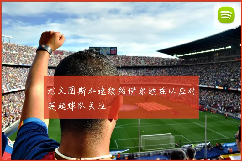 尤文图斯加速续约伊尔迪兹以应对英超球队关注