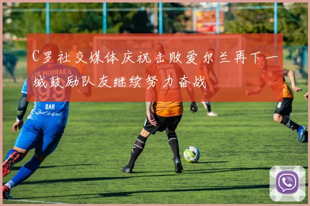 C罗社交媒体庆祝击败爱尔兰再下一城鼓励队友继续努力奋战