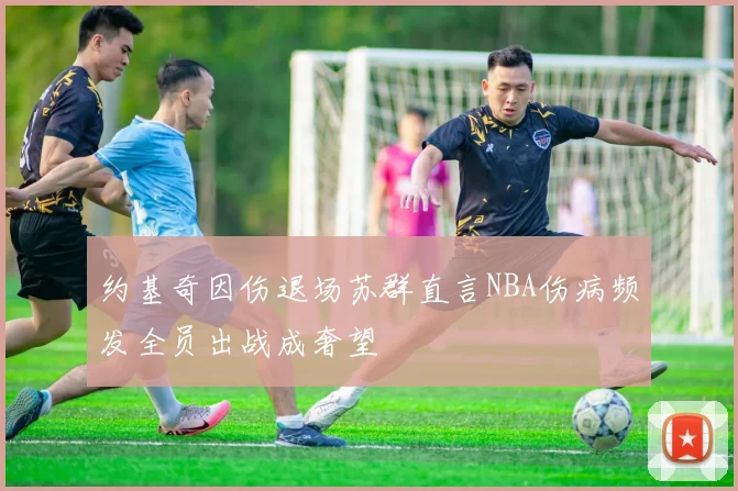 约基奇因伤退场苏群直言NBA伤病频发全员出战成奢望