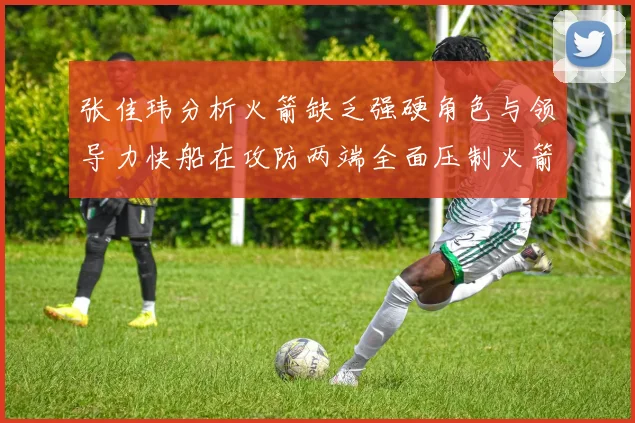 张佳玮分析火箭缺乏强硬角色与领导力快船在攻防两端全面压制火箭表现