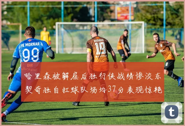 哈里森被解雇后独行侠战绩惨淡东契奇独自扛球队场均37分表现惊艳