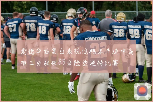 爱德华兹复出表现惊艳末节连中高难三分狂砍55分险些逆转比赛