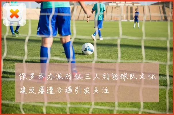 保罗举办派对仅三人到场球队文化建设屡遭冷遇引发关注