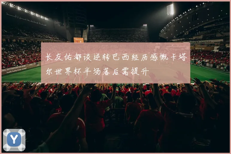 长友佑都谈逆转巴西经历感慨卡塔尔世界杯半场落后需提升
