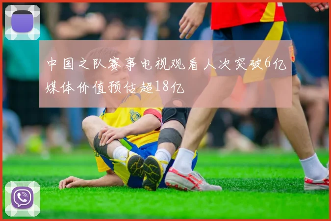 中国之队赛事电视观看人次突破6亿媒体价值预估超18亿