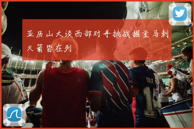 亚历山大谈西部对手挑战掘金马刺火箭皆在列