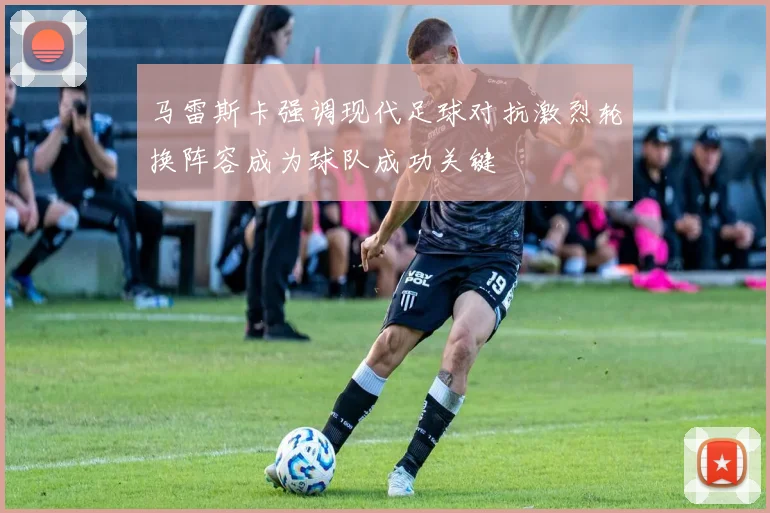马雷斯卡强调现代足球对抗激烈轮换阵容成为球队成功关键